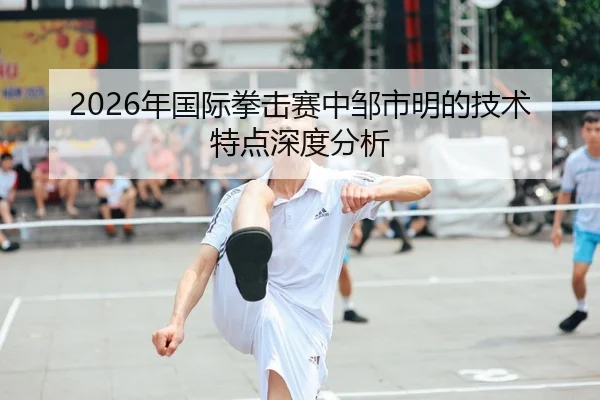 2026年国际拳击赛中邹市明的技术特点深度分析