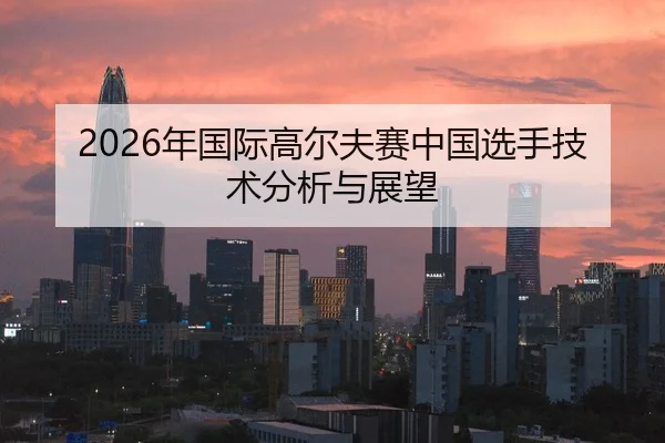 2026年国际高尔夫赛中国选手技术分析与展望