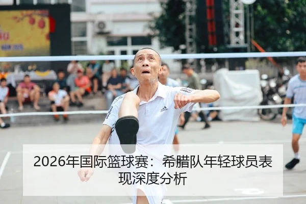 2026年国际篮球赛：希腊队年轻球员表现深度分析
