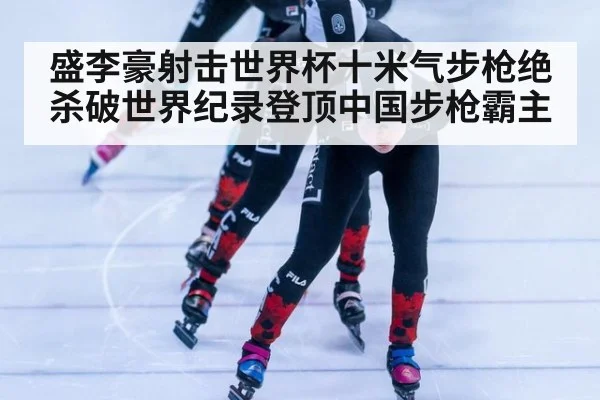 盛李豪射击世界杯十米气步枪绝杀破世界纪录登顶中国步枪霸主