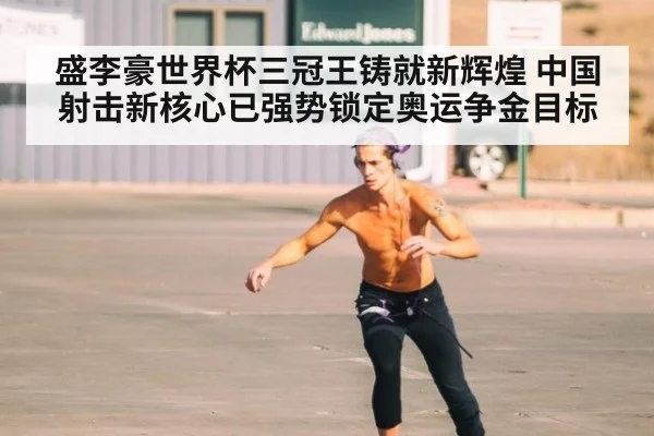 盛李豪世界杯三冠王铸就新辉煌 中国射击新核心已强势锁定奥运争金目标
