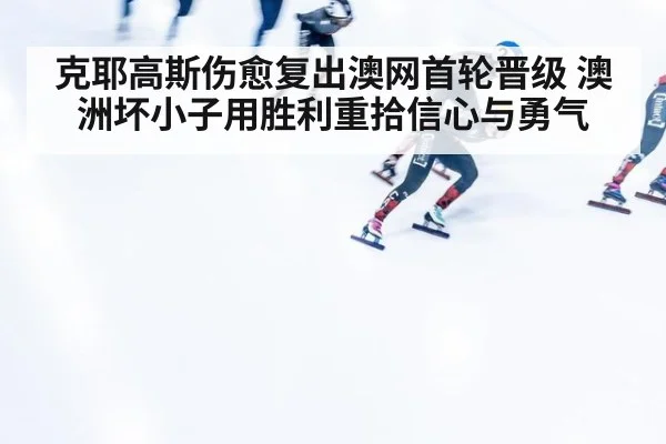 克耶高斯伤愈复出澳网首轮晋级 澳洲坏小子用胜利重拾信心与勇气